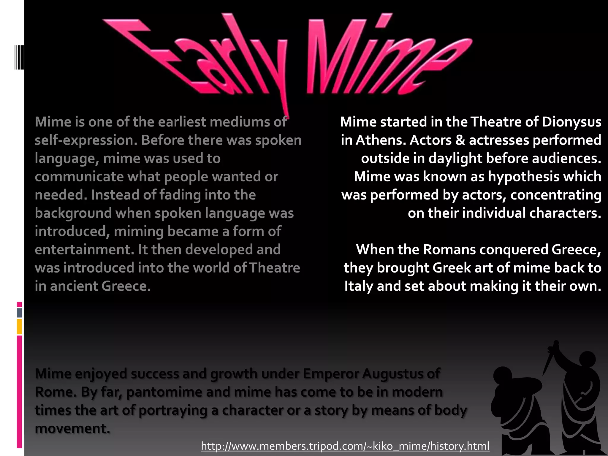 Early MimeMime is one of the earliest mediums of self-expression. Before there was spoken language, mime was used to communicate what people wanted or needed. Instead of fading into the background when spoken language was introduced, miming became a form of entertainment. It then developed and was introduced into the world of Theatre in ancient Greece.Mime started in the Theatre of Dionysus in Athens. Actors & actresses performed outside in daylight before audiences. Mime was known as hypothesis which was performed by actors, concentrating on their individual characters.When the Romans conquered Greece, they brought Greek art of mime back to Italy and set about making it their own.Mime enjoyed success and growth under Emperor Augustus of Rome. By far, pantomime and mime has come to be in modern times the art of portraying a character or a story by means of body movement.http://www.members.tripod.com/~kiko_mime/history.html