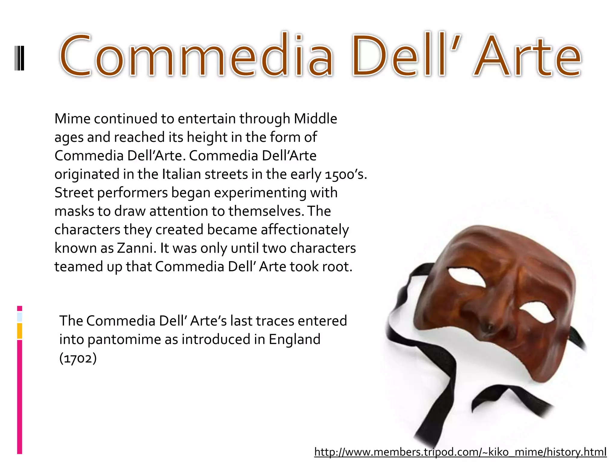 Commedia Dell’ ArteMime continued to entertain through Middle ages and reached its height in the form of Commedia Dell’Arte. Commedia Dell’Arte originated in the Italian streets in the early 1500’s. Street performers began experimenting with masks to draw attention to themselves. The characters they created became affectionately known as Zanni. It was only until two characters teamed up that Commedia Dell’ Arte took root.The Commedia Dell’ Arte’s last traces entered into pantomime as introduced in England (1702)http://www.members.tripod.com/~kiko_mime/history.html