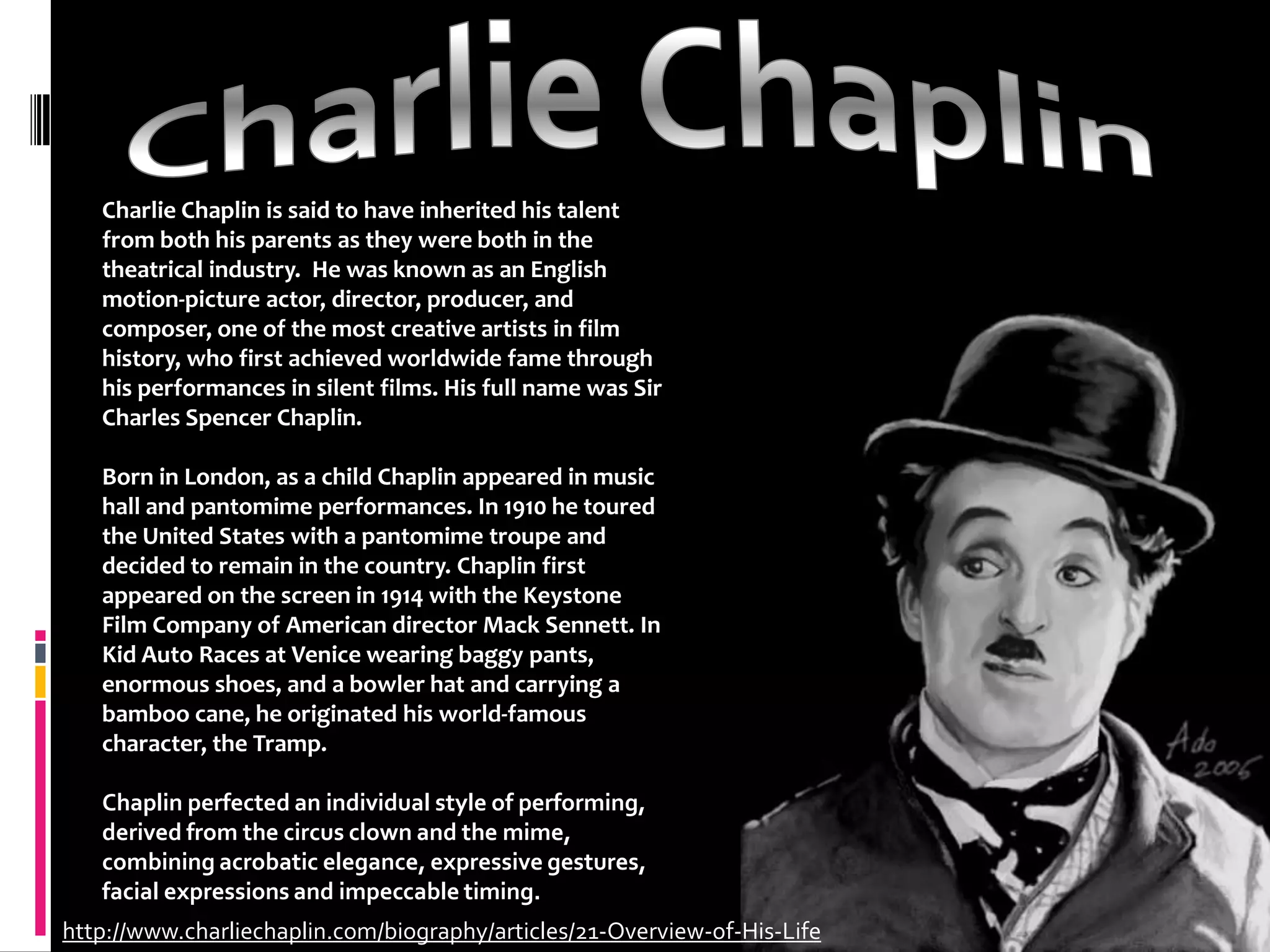 Charlie ChaplinCharlie Chaplin is said to have inherited his talent from both his parents as they were both in the theatrical industry.  He was known as an English motion-picture actor, director, producer, and composer, one of the most creative artists in film history, who first achieved worldwide fame through his performances in silent films. His full name was Sir Charles Spencer Chaplin.Born in London, as a child Chaplin appeared in music hall and pantomime performances. In 1910 he toured the United States with a pantomime troupe and decided to remain in the country. Chaplin first appeared on the screen in 1914 with the Keystone Film Company of American director Mack Sennett. In Kid Auto Races at Venice wearing baggy pants, enormous shoes, and a bowler hat and carrying a bamboo cane, he originated his world-famous character, the Tramp.Chaplin perfected an individual style of performing, derived from the circus clown and the mime, combining acrobatic elegance, expressive gestures, facial expressions and impeccable timing.http://www.charliechaplin.com/biography/articles/21-Overview-of-His-Life