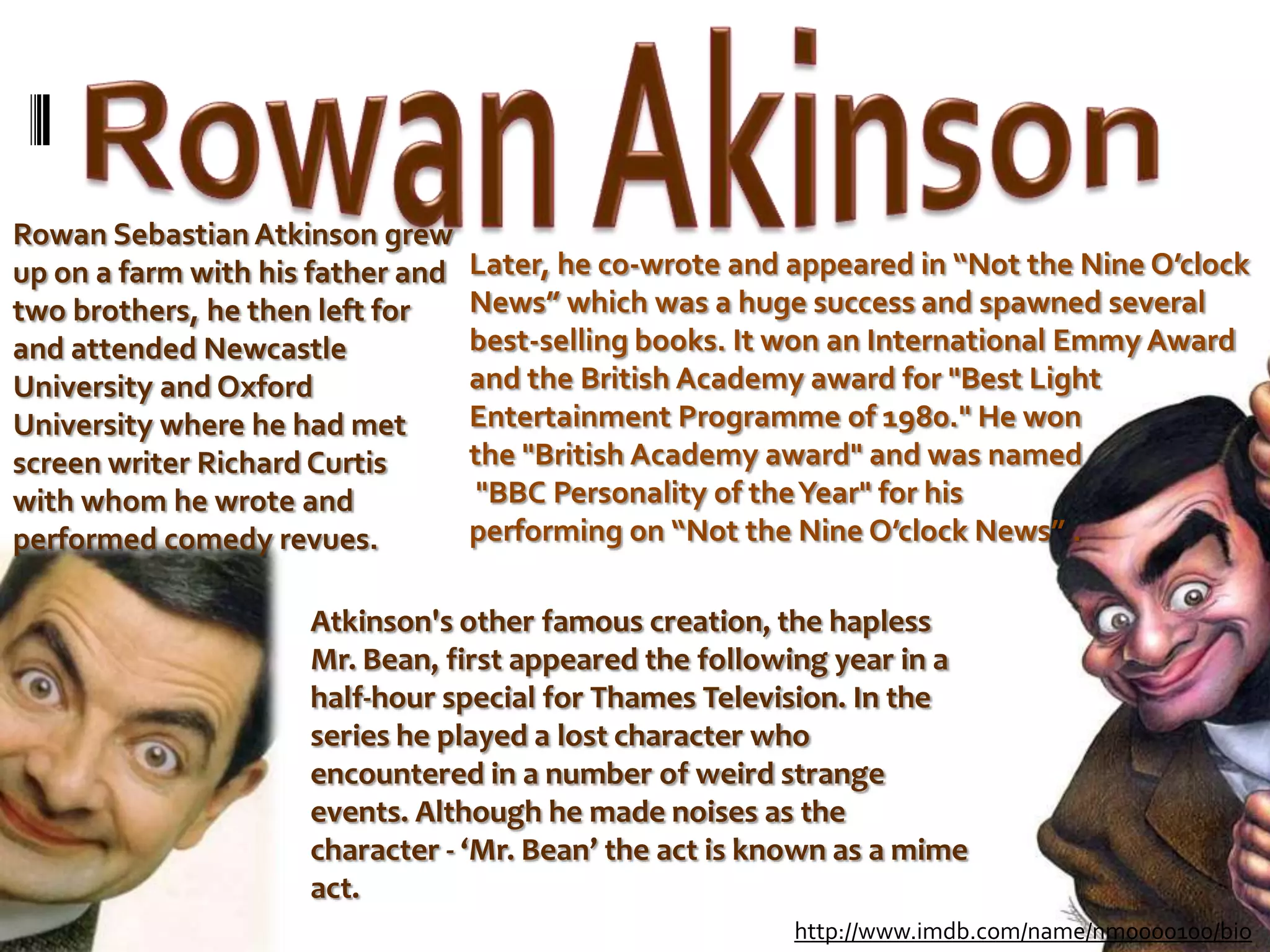 Rowan AkinsonRowan Sebastian Atkinson grew up on a farm with his father and two brothers, he then left for and attended Newcastle University and Oxford University where he had met screen writer Richard Curtis with whom he wrote and performed comedy revues.Later, he co-wrote and appeared in “Not the Nine O’clock News” which was a huge success and spawned several best-selling books. It won an International Emmy Award and the British Academy award for "Best Light Entertainment Programme of 1980." He won the "British Academy award" and was named "BBC Personality of the Year" for his performing on “Not the Nine O’clock News” .Atkinson's other famous creation, the hapless Mr. Bean, first appeared the following year in a half-hour special for Thames Television. In the series he played a lost character who encountered in a number of weird strange events. Although he made noises as the character - ‘Mr. Bean’ the act is known as a mime act.http://www.imdb.com/name/nm0000100/bio