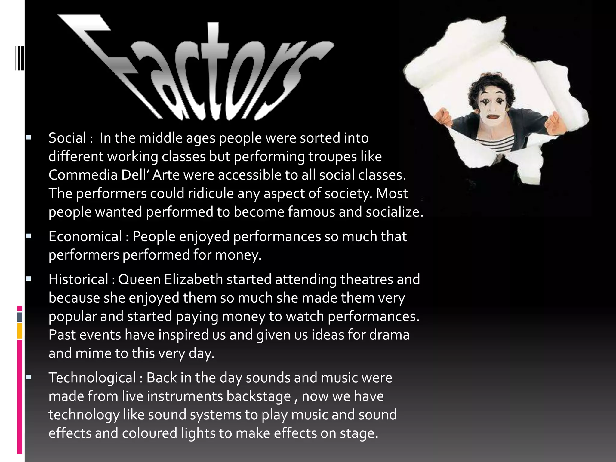 FactorsSocial :  In the middle ages people were sorted into different working classes but performing troupes like Commedia Dell’ Arte were accessible to all social classes. The performers could ridicule any aspect of society. Most people wanted performed to become famous and socialize.Economical : People enjoyed performances so much that performers performed for money.Historical : Queen Elizabeth started attending theatres and because she enjoyed them so much she made them very popular and started paying money to watch performances. Past events have inspired us and given us ideas for drama and mime to this very day.Technological : Back in the day sounds and music were made from live instruments backstage , now we have technology like sound systems to play music and sound effects and coloured lights to make effects on stage.