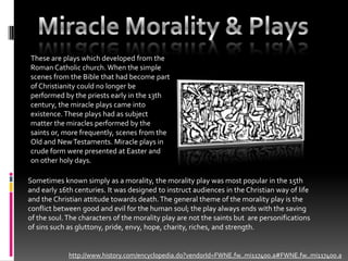Miracle Morality & PlaysThese are plays which developed from the  Roman Catholic church. When the simple scenes from the Bible that had become part of Christianity could no longer be performed by the priests early in the 13th century, the miracle plays came into existence. These plays had as subject matter the miracles performed by the saints or, more frequently, scenes from the Old and New Testaments. Miracle plays in crude form were presented at Easter and on other holy days. Sometimes known simply as a morality, the morality play was most popular in the 15th and early 16th centuries. It was designed to instruct audiences in the Christian way of life and the Christian attitude towards death. The general theme of the morality play is the conflict between good and evil for the human soul; the play always ends with the saving of the soul. The characters of the morality play are not the saints but  are personifications of sins such as gluttony, pride, envy, hope, charity, riches, and strength.http://www.history.com/encyclopedia.do?vendorId=FWNE.fw..mi117400.a#FWNE.fw..mi117400.a