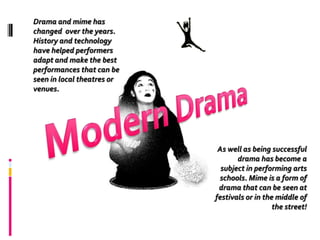 Drama and mime has changed  over the years.  History and technology have helped performers adapt and make the best performances that can be seen in local theatres or venues.Modern DramaAs well as being successful drama has become a subject in performing arts schools. Mime is a form of drama that can be seen at festivals or in the middle of the street!