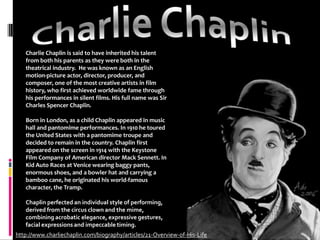 Charlie ChaplinCharlie Chaplin is said to have inherited his talent from both his parents as they were both in the theatrical industry.  He was known as an English motion-picture actor, director, producer, and composer, one of the most creative artists in film history, who first achieved worldwide fame through his performances in silent films. His full name was Sir Charles Spencer Chaplin.Born in London, as a child Chaplin appeared in music hall and pantomime performances. In 1910 he toured the United States with a pantomime troupe and decided to remain in the country. Chaplin first appeared on the screen in 1914 with the Keystone Film Company of American director Mack Sennett. In Kid Auto Races at Venice wearing baggy pants, enormous shoes, and a bowler hat and carrying a bamboo cane, he originated his world-famous character, the Tramp.Chaplin perfected an individual style of performing, derived from the circus clown and the mime, combining acrobatic elegance, expressive gestures, facial expressions and impeccable timing.http://www.charliechaplin.com/biography/articles/21-Overview-of-His-Life