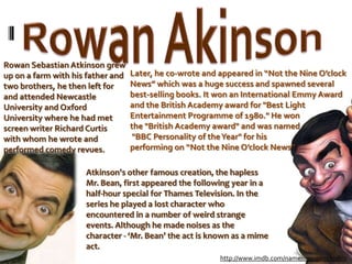 Rowan AkinsonRowan Sebastian Atkinson grew up on a farm with his father and two brothers, he then left for and attended Newcastle University and Oxford University where he had met screen writer Richard Curtis with whom he wrote and performed comedy revues.Later, he co-wrote and appeared in “Not the Nine O’clock News” which was a huge success and spawned several best-selling books. It won an International Emmy Award and the British Academy award for "Best Light Entertainment Programme of 1980." He won the "British Academy award" and was named "BBC Personality of the Year" for his performing on “Not the Nine O’clock News” .Atkinson's other famous creation, the hapless Mr. Bean, first appeared the following year in a half-hour special for Thames Television. In the series he played a lost character who encountered in a number of weird strange events. Although he made noises as the character - ‘Mr. Bean’ the act is known as a mime act.http://www.imdb.com/name/nm0000100/bio