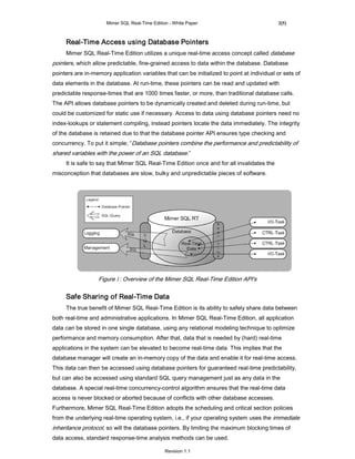 Mimer SQL Real-Time Edition - White Paper                              2(5)



     Real-Time Access using Database Pointers
     Mimer SQL Real-Time Edition utilizes a unique real-time access concept called database
pointers, which allow predictable, fine-grained access to data within the database. Database
pointers are in-memory application variables that can be initialized to point at individual or sets of
data elements in the database. At run-time, these pointers can be read and updated with
predictable response-times that are 1000 times faster, or more, than traditional database calls.
The API allows database pointers to be dynamically created and deleted during run-time, but
could be customized for static use if necessary. Access to data using database pointers need no
index-lookups or statement compiling, instead pointers locate the data immediately. The integrity
of the database is retained due to that the database pointer API ensures type checking and
concurrency. To put it simple; “Database pointers combine the performance and predictability of
shared variables with the power of an SQL database.”
     It is safe to say that Mimer SQL Real-Time Edition once and for all invalidates the
misconception that databases are slow, bulky and unpredictable pieces of software.




                  Figure 1: Overview of the Mimer SQL Real-Time Edition API's

     Safe Sharing of Real-Time Data
     The true benefit of Mimer SQL Real-Time Edition is its ability to safely share data between
both real-time and administrative applications. In Mimer SQL Real-Time Edition, all application
data can be stored in one single database, using any relational modeling technique to optimize
performance and memory consumption. After that, data that is needed by (hard) real-time
applications in the system can be elevated to become real-time data. This implies that the
database manager will create an in-memory copy of the data and enable it for real-time access.
This data can then be accessed using database pointers for guaranteed real-time predictability,
but can also be accessed using standard SQL query management just as any data in the
database. A special real-time concurrency-control algorithm ensures that the real-time data
access is never blocked or aborted because of conflicts with other database accesses.
Furthermore, Mimer SQL Real-Time Edition adopts the scheduling and critical section policies
from the underlying real-time operating system, i.e., if your operating system uses the immediate
inheritance protocol, so will the database pointers. By limiting the maximum blocking times of
data access, standard response-time analysis methods can be used.

                                                Revision 1.1
 