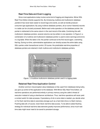 Mimer SQL Real-Time Edition - White Paper                               3(5)




     Real-Time Data and Event Logging
     Since most applications today involve some kind of logging and diagnostics, Mimer SQL
Real-Time Edition directly supports this. By introducing multirow and multicolumn database
pointers it has never been easier to record logs and events, as well as handle producer-
consumer type applications. By using multirow database pointers, all (or some if desired) records
in a table can be circularly accessed. Before each write operation on the database pointer, the
pointer is redirected to the same column in the next record of the table. Combining this with
multicolumn database pointers, several columns can be written in one operation. In Figure 2, a
combination of a multirow and multicolumn database pointer is used to store warnings and errors
in a log-table. When the table is full, the pointer continues to the first record again, overwriting
that log. During run-time, administrative applications can directly access the entire table using
SQL queries under transactional control. Of course, the predictable real-time properties of
database pointers are retained in both multirow and multicolumn database pointers.




            Figure 2: A multirow multicolumn database pointer used in a logging table


     Retained Real-Time Application Control
     Another common misconception about databases is that, apart from databases being bulky,
you give up control of the application to the database. With Mimer SQL Real-Time Edition, all
real-time operations are performed entirely in primary memory using the caller’s thread of
execution instead of using a client/server architecture. Thus, real-time operations will never yield
a context switch for data accesses. If persistency of all or some data is needed, you decide when
or if to flush real-time data to secondary storage such as a hard disk drive or a flash memory.
Flushing data will, of course, never block real-time data access. To be able to select flushing
strategy for individual real-time data elements greatly improves performance, since much real-
time data might never need to be saved to persistent storage.




                                                Revision 1.1
 