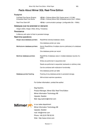 Mimer SQL Real-Time Edition - White Paper                                   5(5)


     Facts About Mimer SQL Real-Time Edition
Footprint
  Full Real-Time Server (Engine)        <20 kb + Ordinary Mimer SQL Engine server (~3.5 Mb)
  Embedded Real-Time Server             <10 kb + Ordinary Mimer SQL Embedded server (from ~300kb)

  Real-Time Client API                  <35 kb + communication package (configurable 2kb – 160kb)

Datatypes (can be extended on demand)
  Integer (32bit), Integer (16bit), String, Timestamp
Persistence
  In-Memory with option to flush to persistent storage
Real-time operations
  Single value database pointers        Read/Write individual database values.

                                        One database pointer per value

  Multicolumn database pointers         Atomic Read/Write of multiple columns (attributes) of a database
                                        record.

                                        One database pointer per record


  Multirow database pointers            Read/Write of database value in multiple database records of a
                                        table.

                                        Writes are performed in sequential order

                                        Reads are performed in sequential, backwards or arbitrary order.

                                        Can be combined with multicolumn functionality

                                        One database pointer per table

  Database pointer flushing             Flushing of any database pointer to persistent storage.

                                        Will not block real-time operations.


                               For further information, contact the author:


                               Dag Nyström,
                               Product Manager, Mimer SQL Real-Time Edition
                               Mimer Information Technology AB
                               Uppsala, Sweden
                               Mail: dag.nystrom@mimer.com


                               or our sales department:
                               Mimer Information Technology AB
                               Uppsala, Sweden
                               mail: info@mimer.com
                               Phone: +46 (0)18 780 92 00
                               Web: http://www.mimer.com


                                                 Revision 1.1
 