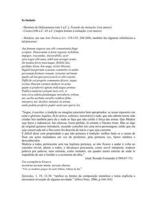 b) Imitatio
- Dionísio de Halicarnasso (séc I a.C.), Tratado da imitação: (ver anexo)
- Cícero (106 a.C.-43 a.C.) impôs limites à imitação: (ver anexo)
- Horácio, em sua Arte Poética (vv. 119-135; 268-269), também faz algumas referências a
tal processo:
Aut famam sequere aut sibi conunientia finge
scriptor. Honoratum si forte reponis Achillem,
impiger, iracundus, inexorabilis, acer
iura neget sibi nata, nihil non arroget armis.
Sit medea ferox inuictaque, flebilis Ino,
perfidus Ixion, Íon uaga, tristis Orestes.
Siquid inexpertum scaenae committis et audes
personam formare nouam, seruetur ad imum
qualis ab incepto processerit et sibi constet.
Difficile est proprie communia dicere; tuque
rectius Iliacum carmen deducis in actus
quam si proferres ignota indictaque primus.
Publica materies priuati iuris erit, si
non circa uilem patulumque moraberis orbem,
nec uerbo uerbum curabis reddere fidus
interpres nec desilies imitator in artum,
unde pedem proferre pudor uetet aut operis lex.
“Segue, ó escritor, a tradição ou imagina caracteres bem apropriados: se acaso repuseres em
cena o glorioso Aquiles, fá-lo activo, colérico, inexorável e rude, que não admita terem sido
criadas leis também para ele e nada se faça que não confie à força das armas. Que Medeia
seja feroz e indomável, Ino chorosa, Ixion pérfido, Io errante e Orestes triste. Mas se algo
de original quiseres introduzir, ousando conceber em cena nova personagem, então que ela
seja conservada até o fim como foi descrita de início e que seja coerente.
É difícil dizer com propriedade o que não pertence à tradição: melhor farás se o carme de
Ílion em actos trasladares em vez de proferires, pela primeira vez, factos inéditos e
desconhecidos.
Matéria a todos pertencente será tua legítima pertença, se não ficares a andar à volta no
caminho trivial, aberto a todos, e tão-pouco procurarás, como servil intérprete, traduzir
palavra por palavra, nem entrarás, como imitador, em quadro muito estreito de onde te
impedirão de sair a timidez e a economia da obra.”
(trad. Rosado Fernandes (1984:67-71)
Vos exemplaria Graeca
nocturna uersate manu, uersate diurna.
“Vós, os modelos gregos/ de noite folheai, folheai de dia.”
Epístolas, 1, 19, 12-34: “ratifica os limites da composição mimética e torna explícita a
necessária invenção de alguma novidade.” (Oliva Neto, 2006, p.164-165)
 