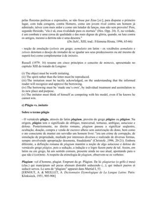 pelas florestas poéticas e expressões, se não fosse por Zeus [sic], para disputar o primeiro
lugar, com toda coragem, contra Homero, como um jovem rival contra um homem já
admirado, talvez com mais ardor e como um lutador de lanças, mas não sem proveito! Pois,
segundo Hesíodo, “ela é sã, essa rivalidade para os mortais” (Hes. Opp. 24). E, na verdade,
é um combate e uma coroa de qualidade e das mais dignas de glória, quando, na luta contra
os antigos, mesmo a derrota não é uma desonra."
(Do Subl., XIII; trad.: Filomena Hirata, 1996, 65-66)
- noção de emulação (zelosis em grego; aemulatio em latim - os vocábulos aemulatio e
zelosis denotam o desejo do imitador de se igualar aos seus predecessores ou até mesmo de
superá-los) como complementar à de imitatio.
Russell (1979: 16) resume em cinco princípios o conceito de mimesis, apresentado no
capítulo XIII do tratado de Longino:
(i) The object must be worth imitating.
(ii) The spirit rather than the letter must be reproduced.
(iii) The imitation must be tacitly ackowledged, on the understanding that the informed
reader will recognize and approve the borrowing.
(iv) The borrowing must be ‘made one’s own’, by individual treatment and assimilation to
its new place and purpose.
(v) The imitator must think of himself as competing with his model, even if he knows he
cannot win.
c) Plágio vs. imitatio
Sobre o termo plágio
- O vernáculo plágio, através do latim plagium, provém do grego plágios ou plágion. Na
origem, plágios tem o significado de oblíquo, transversal, tortuoso, ambíguo, astucioso e
doloso. Posteriormente, no direito romano, plagium passou a significar seqüestro,
ocultação, doação, compra e venda de escravo alheio sem autorização do dono, bem como
o ato consciente de manter em servidão um homem livre: "era um crime de corrupção, de
simulação de propriedade, mediado por interesses diversos e realizado de diversas formas,
sempre envolvendo apropriação desonesta, fraudulenta" (Christofe ,1996, 20-21). Embora
diferente, a definição romana de plagium mantém a noção de algo astucioso e doloso do
vernáculo grego plágios, pois a sedução, a indução e o logro fazem parte de tal. Assim, em
latim ou em grego, há um sentido comum, presente ainda no uso atual, apontando para o
que não é (cor)reto. A respeito da etimologia de plagium, observem-se os verbetes:
Plagium: vol d’homme, plagiat. Emprunt du gr. Plágion. De lá: plagiarius (o grifo é meu)
(clas.) qui mancipium uel pecus alienum distrahit seducendo (...); qui inducit pueros et
seducit servos. Le sens de “plagiare” apparait dans Martial I, 53.
[ERNOUT, A. & MEILLET, A. Dictionnaire Etymologique de La Langue Latine. Paris:
Klinksieck, 1951, 905-906]
 