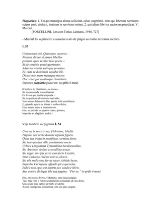 Plagiarius: 1. Est qui mancipia aliena sollicitat, celat, supprimit, item qui liberum hominem
sciens emit, abducit, inuitum in servitute retinet. 2. qui alieni libri se auctorem praedicat. V.
Marcial.
[FORCELLINI. Lexicon Totius Latinatis, 1940, 727]
- Marcial foi o primeiro a associar o ato de plágio ao roubo de textos escritos
I, 53
Commendo tibi, Quintiane, nostros -
Nostros dicere si tamen libellos
possum, quos recitat tuus poeta -:
Si de seruitio graui queruntur,
Adsertor venias satisque praestes
Et, cum se dominum uocabit ille,
Dicas esse meos manuque missos
Hoc si terque quaterque clamitaris
Impones plagiario pudorem. (o grifo é meu)
[Confio a ti, Quintiano, os nossos -
Se nossos ainda posso chamar
Os livros que recita teu poeta -:
Se se queixam de onerosa servidão,
Vem como defensor e lhes preste toda assistência.
E, quando aquele se disser o senhor deles,
Dize serem meus e manumissos.
Isto, se, ou três ou quatro vezes, gritares,
Imporás ao plagiário pudor.]
Veja também o epigrama I, 54
Una est in nostris tua, Fidentine, libellis
Pagina, sed certa domini signata figura,
Quae tua traducit manifesto carmina furto,
Sic interpositus villo contaminat uncto
Urbica Lingonicus Tyrianthina bardocucullus.
Sic Aretinae violant crystallina testae.
Sic niger, in ripis errat cum forte Caystri,
Inter Ledaeos ridetur corvus olores.
Sic ubi multisona fervet sacer Atthide lucus,
Improba Cecropias offendit pica querelas.
Indice non opus est nostris,nec uindice libris.
Stat contra dicitque tibi tua pagina: “Fur es.” (o grifo é meu)
[Há, em nossos livros, Fidentino, uma única página
Tua, mas com o retrato claramente assinalado de seu dono,
Que acusa teus versos de furto evidente.
Assim, interposta, contamina com seu pêlo ungido
 