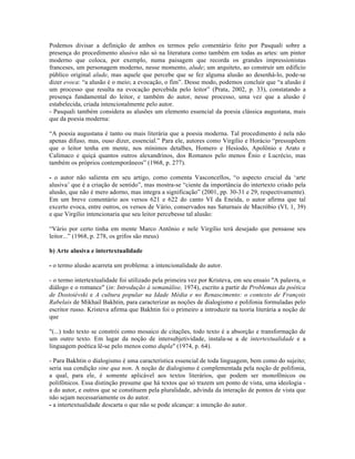 Podemos divisar a definição de ambos os termos pelo comentário feito por Pasquali sobre a
presença do procedimento alusivo não só na literatura como também em todas as artes: um pintor
moderno que coloca, por exemplo, numa paisagem que recorda os grandes impressionistas
franceses, um personagem moderno, nesse momento, alude; um arquiteto, ao construir um edifício
público original alude, mas aquele que percebe que se fez alguma alusão ao desenhá-lo, pode-se
dizer evoca: “a alusão é o meio; a evocação, o fim”. Desse modo, podemos concluir que “a alusão é
um processo que resulta na evocação percebida pelo leitor” (Prata, 2002, p. 33), constatando a
presença fundamental do leitor, e também do autor, nesse processo, uma vez que a alusão é
estabelecida, criada intencionalmente pelo autor.
- Pasquali também considera as alusões um elemento essencial da poesia clássica augustana, mais
que da poesia moderna:
“A poesia augustana é tanto ou mais literária que a poesia moderna. Tal procedimento é nela não
apenas difuso, mas, ouso dizer, essencial.” Para ele, autores como Virgílio e Horácio “pressupõem
que o leitor tenha em mente, nos mínimos detalhes, Homero e Hesíodo, Apolônio e Arato e
Calímaco e quiçá quantos outros alexandrinos, dos Romanos pelo menos Ênio e Lucrécio, mas
também os próprios contemporâneos” (1968, p. 277).
- o autor não salienta em seu artigo, como comenta Vasconcellos, “o aspecto crucial da ‘arte
alusiva’ que é a criação de sentido”, mas mostra-se “ciente da importância do intertexto criado pela
alusão, que não é mero adorno, mas integra a significação” (2001, pp. 30-31 e 29, respectivamente).
Em um breve comentário aos versos 621 e 622 do canto VI da Eneida, o autor afirma que tal
excerto evoca, entre outros, os versos de Vário, conservados nas Saturnais de Macróbio (VI, 1, 39)
e que Virgílio intencionaria que seu leitor percebesse tal alusão:
“Vário por certo tinha em mente Marco Antônio e nele Virgílio terá desejado que pensasse seu
leitor...” (1968, p. 278, os grifos são meus)
b) Arte alusiva e intertextualidade
- o termo alusão acarreta um problema: a intencionalidade do autor.
- o termo intertextualidade foi utilizado pela primeira vez por Kristeva, em seu ensaio "A palavra, o
diálogo e o romance" (in: Introdução à semanálise, 1974), escrito a partir de Problemas da poética
de Dostoiévski e A cultura popular na Idade Média e no Renascimento: o contexto de François
Rabelais de Mikhail Bakhtin, para caracterizar as noções de dialogismo e polifonia formuladas pelo
escritor russo. Kristeva afirma que Bakhtin foi o primeiro a introduzir na teoria literária a noção de
que
"(...) todo texto se constrói como mosaico de citações, todo texto é a absorção e transformação de
um outro texto. Em lugar da noção de intersubjetividade, instala-se a de intertextualidade e a
linguagem poética lê-se pelo menos como dupla" (1974, p. 64).
- Para Bakhtin o dialogismo é uma característica essencial de toda linguagem, bem como do sujeito;
seria sua condição sine qua non. A noção de dialogismo é complementada pela noção de polifonia,
a qual, para ele, é somente aplicável aos textos literários, que podem ser monofônicos ou
polifônicos. Essa distinção presume que há textos que só trazem um ponto de vista, uma ideologia -
a do autor, e outros que se constituem pela pluralidade, advinda da interação de pontos de vista que
não sejam necessariamente os do autor.
- a intertextualidade descarta o que não se pode alcançar: a intenção do autor.
 