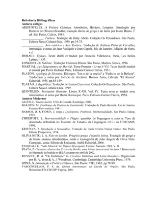 Referência Bibliográficas
Autores antigos
ARISTÓTELES. A Poética Clássica. Aristóteles, Horácio, Longino. Introdução por
Roberto de Oliveira Brandão; tradução direto do grego e do latim por Jaime Bruna. 2ª
ed. São Paulo, Cultrix, 1985.
______________. Poética. Tradução de Baby Abrão. Coleção Os Pensadores. São Paulo,
Editora Nova Cultural ltda, 1999, pp.34-75.
______________. Arte retórica e Arte Poética. Tradução de Antônio Pinto de Carvalho;
introdução e notas de Jean Voilquin e Jean Capele. Rio de Janeiro, Edições de Ouro,
s.d.
HORACE. Épitres. Texte établi et traduit par François Villeneuve. Paris, Les Belles
Lettres, 1955.
LONGINO. Do Sublime. Tradução Filomena Hirata. São Paulo, Martins Fontes, 1996.
MARTIAL. Les Épigrammes de Martial. Tome Premier - Livres I-VII. Texte étabili, traduit
et annoté par Pierre Richard. Paris, Librairie Garnier Frères, 1931.
PLATÓN. Apologia de Sócrates. Diálogos: "Ion o de la poesia" e "Fedro o de la Belleza".
Traduccion y notas por Patricio de Azcárate. Buenos Aires, Libreria "El Ateneo"
Editorial, 1955, pp.85-189.
PLATÃO. A República. Tradução de Enrico Corvisieri. Coleção Os Pensadores. São Paulo,
Editora Nova Cultural Ltda, 1999.
QUINTILIEN. Institution Oratoire. Livres X-XII. Vol. IV. Texte revu et traduit avec
introduction et notes par Henri Bornecque. Paris, Éditions Garnier Frères, 1954.
Autores Modernos
ALLEN, G. Intertextuality. USA & Canadá, Routledge, 2000.
BAKHTIN, M. Problemas da Poética de Dostoiévski. Tradução de Paulo Bezerra. Rio de Janeiro,
Forense-Universitária, 1981.
BARROS, D. & FIORIN, J. (orgs.). Dialogismo, Polifonia, Intertextualidade. São Paulo, Edusp,
1994.
CHRISTOFE, L. Intertextualidade e Plágio: questões de linguagem e autoria. Tese de
doutorado defendida no Instituto de Estudos da Linguagem (IEL) da UNICAMP,
1996.
KRISTEVA, J. Introdução à Semanálise. Tradução de Lúcia Helena França Ferraz. São Paulo,
Editora Perspectiva, 1974.
OLIVA NETO, J. A. Falo no jardim. Priapéia grega. Priapéia latina. Tradução do grego e
do latim, ensaios introdutórios, notas e iconografia de João Ângelo de Oliva Neto.
Campinas, cotia: Editora da Unicamp, Ateliê Editorial, 2006.
PASQUALI, G. “Arte Allusiva” in: Pagine Stravaganti. Firenze: Sansoni, 1968. V. II.
PRATA, P. O caráter alusivo dos Tristes de Ovídio: uma leitura intertextual do livro I. Dissertação
de Mestrado defendida no IEL/Unicamp em abril de 2002.
RUSSELL, D. A. “De Imitatione” in: Creative Imitation and Latin literature. Organizado
por D. A. West & A. J. Woodman. Cambridge: Cambridge University Press, 1979.
SPINA, S. Introdução à Poética Clássica. São Paulo: FTD, 1967. pp.78-99.
VASCONCELLOS, P. S. de. Efeitos Intertextuais na Eneida de Virgílio. São Paulo,
Humanitas/FFLCH/USP: Fapesp, 2001.
 