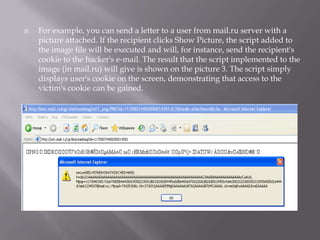   For example, you can send a letter to a user from mail.ru server with a
    picture attached. If the recipient clicks Show Picture, the script added to
    the image file will be executed and will, for instance, send the recipient's
    cookie to the hacker's e‐mail. The result that the script implemented to the
    image (in mail.ru) will give is shown on the picture 3. The script simply
    displays user's cookie on the screen, demonstrating that access to the
    victim's cookie can be gained.
 