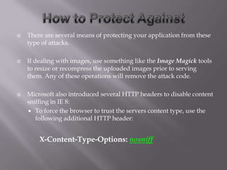    There are several means of protecting your application from these
    type of attacks.

   If dealing with images, use something like the Image Magick tools
    to resize or recompress the uploaded images prior to serving
    them. Any of these operations will remove the attack code.

   Microsoft also introduced several HTTP headers to disable content
    sniffing in IE 8:
     To force the browser to trust the servers content type, use the
       following additional HTTP header:


        X-Content-Type-Options: nosniff
 