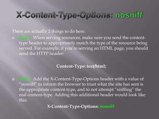 There are actually 2 things to do here.
  Step 1. When serving resources, make sure you send the content-
   type header to appropriately match the type of the resource being
   served. For example, if you’re serving an HTML page, you should
   send the HTTP header:

                       Content-Type: text/html;

   Step 2. Add the X-Content-Type-Options header with a value of
    “nosniff” to inform the browser to trust what the site has sent is
    the appropriate content-type, and to not attempt “sniffing” the
    real content-type. Adding this additional header would look like
    this:
                   X-Content-Type-Options: nosniff
 