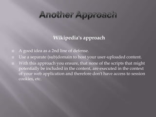 Wikipedia's approach

   A good idea as a 2nd line of defense.
   Use a separate (sub)domain to host your user-uploaded content.
   With this approach you ensure, that none of the scripts that might
    potentially be included in the content, are executed in the context
    of your web application and therefore don't have access to session
    cookies, etc.
 