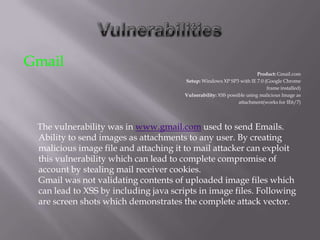 Gmail
                                                                        Product: Gmail.com
                                       Setup: Windows XP SP3 with IE 7.0 (Google Chrome
                                                                            frame installed)
                                       Vulnerability: XSS possible using malicious Image as
                                                               attachment(works for IE6/7)




 The vulnerability was in www.gmail.com used to send Emails.
 Ability to send images as attachments to any user. By creating
 malicious image file and attaching it to mail attacker can exploit
 this vulnerability which can lead to complete compromise of
 account by stealing mail receiver cookies.
 Gmail was not validating contents of uploaded image files which
 can lead to XSS by including java scripts in image files. Following
 are screen shots which demonstrates the complete attack vector.
 
