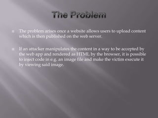    The problem arises once a website allows users to upload content
    which is then published on the web server.

   If an attacker manipulates the content in a way to be accepted by
    the web app and rendered as HTML by the browser, it is possible
    to inject code in e.g. an image file and make the victim execute it
    by viewing said image.
 