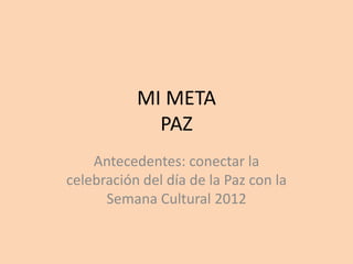 MI META
             PAZ
    Antecedentes: conectar la
celebración del día de la Paz con la
      Semana Cultural 2012
 