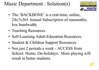 Music Department : Solution(s)
• The ‘BACKBONE’ is a real-time, online,
24x7x365 Annual Subscription of reasonable,
low bandwidth.
• Teaching Resources.
• Self-Learning Adult-Education Resources.
• Student & Children Support Resources.
• Not just 2 periods a week - ACCESS from
School. Home. On-holidays. More playing will
result in better students.

42

 