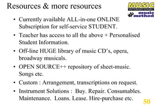 Resources & more resources
• Currently available ALL-in-one ONLINE
Subscription for self-service STUDENT.
• Teacher has access to all the above + Personalised
Student Information.
• Off-line HUGE library of music CD’s, opera,
broadway musicals.
• OPEN SOURCE++ repository of sheet-music.
Songs etc.
• Custom : Arrangement, transcriptions on request.
• Instrument Solutions : Buy. Repair. Consumables.
Maintenance. Loans. Lease. Hire-purchase etc.

50

 