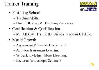 Trainer Training
• Finishing School
– Teaching Skills.
– Use of OUR myMI Teaching Resources.

• Certification & Qualification
– MI. ABRSM. Trinity. IB. University and/or OTHER.

• Music Growth
–
–
–
–

Assessment & Feedback on current.
Addition Instrument Learning
Wider knowledge. More Listening.
Lectures. Workshops. Seminars

76

 