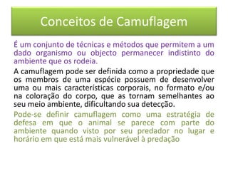 Conceitos de Camuflagem
É um conjunto de técnicas e métodos que permitem a um
dado organismo ou objecto permanecer indistinto do
ambiente que os rodeia.
A camuflagem pode ser definida como a propriedade que
os membros de uma espécie possuem de desenvolver
uma ou mais características corporais, no formato e/ou
na coloração do corpo, que as tornam semelhantes ao
seu meio ambiente, dificultando sua detecção.
Pode-se definir camuflagem como uma estratégia de
defesa em que o animal se parece com parte do
ambiente quando visto por seu predador no lugar e
horário em que está mais vulnerável à predação
 