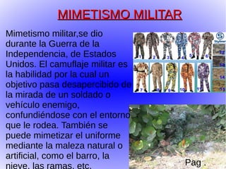MIMETISMO MILITAR
Mimetismo militar,se dio
durante la Guerra de la
Independencia, de Estados
Unidos. El camuflaje militar es
la habilidad por la cual un
objetivo pasa desapercibido de
la mirada de un soldado o
vehículo enemigo,
confundiéndose con el entorno
que le rodea. También se
puede mimetizar el uniforme
mediante la maleza natural o
artificial, como el barro, la
nieve, las ramas, etc.            Pag .
 
