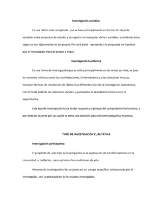 Investigación analítica:
Es una táctica más complicada que se basa principalmente en formar el cotejo de
variables entre conjuntos de estudio y de registro sin manipular dichas variables, asimilando éstas
según se dan lógicamente en los grupos. Por otra parte representa a la propuesta de hipótesis
que el investigador trata de probar o negar.
Investigación Cualitativa
Es una forma de investigación que se utiliza principalmente en las ramas sociales, se basa
en nociones teóricas como las manifestaciones, la hermenéutica, y las relaciones mutuas,
manejan técnicas de recolección de datos muy diferentes a las de la investigación cuantitativa,
con el fin de analizar las relaciones sociales, y puntualizar la realidad tal como la vive, o
experimenta.
Este tipo de investigación trata de dar respuesta al porqué del comportamiento humano, y
por ende las razones por las cuales se toma una decisión, para ello toma pequeñas muestras.
TIPOS DE INVESTIGACIÓN CUALITATIVA
Investigación participativa:
El propósito de este tipo de investigación es la exploración de transformaciones en la
comunidad, o población, para optimizar las condiciones de vida.
Armoniza la investigación y las acciones en un campo específico seleccionado por el
investigador, con la participación de los sujetos investigados.
 
