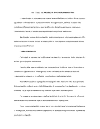 LAS ETAPAS DEL PROCESO DE INVESTIGACIÓN CIENTÍFICA
La investigación es un proceso que nace de la necesidad de conocimiento del ser humano
y puede ser cautivador desde el preciso momento de su generación, además el uso de este
método científico es importantísimo para las diferentes disciplinas, por cuanto crea nuevos
conocimientos, teorías, o tendencias que posibiliten la mejoría del ser humano.
Las fases del proceso de investigación, están estrechamente interrelacionadas, con el fin
de facilitar a quien realiza el estudio de investigación el avance y resultados positivos del mismo,
estas etapas se definen así:
LA FASE CONCEPTUAL
Parte desde la aparición del problema de investigación a la adopción de los objetivos del
estudio que se propone llevar a cabo.
Para ello debe aportar evidencias que fundamenten el problema, para así determinar su
conveniencia y posibilidad de investigación, ocurre también que encuentre que descubre
respuestas a su pregunta en el análisis de investigaciones realizadas por otros.
Para la formulación de la pregunta el investigador debe moldear la idea de su problema
de investigación, mediante una revisión bibliográfica de otros que han investigado sobre el mismo
problema, con el objetivo de demostrar y sintetizar el problema de investigación.
Por otra parte se encuentra en esta fase también la descripción del marco de referencia
de nuestro estudio, desde que aspecto teórico se abarcara la investigación.
Y muy importante también en esta fase la correspondencia de los objetivos e hipótesis de
la investigación, manifestando también el propósito de dicho estudio y el resultado esperado del
objeto de investigación.
 