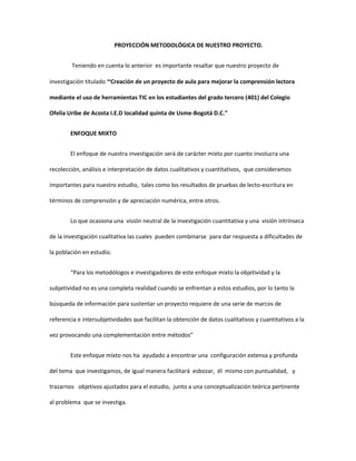 PROYECCIÓN METODOLÓGICA DE NUESTRO PROYECTO.
Teniendo en cuenta lo anterior es importante resaltar que nuestro proyecto de
investigación titulado “Creación de un proyecto de aula para mejorar la comprensión lectora
mediante el uso de herramientas TIC en los estudiantes del grado tercero (401) del Colegio
Ofelia Uribe de Acosta I.E.D localidad quinta de Usme-Bogotá D.C.”
ENFOQUE MIXTO
El enfoque de nuestra investigación será de carácter mixto por cuanto involucra una
recolección, análisis e interpretación de datos cualitativos y cuantitativos, que consideramos
importantes para nuestro estudio, tales como los resultados de pruebas de lecto-escritura en
términos de comprensión y de apreciación numérica, entre otros.
Lo que ocasiona una visión neutral de la investigación cuantitativa y una visión intrínseca
de la investigación cualitativa las cuales pueden combinarse para dar respuesta a dificultades de
la población en estudio.
“Para los metodólogos e investigadores de este enfoque mixto la objetividad y la
subjetividad no es una completa realidad cuando se enfrentan a estos estudios, por lo tanto la
búsqueda de información para sustentar un proyecto requiere de una serie de marcos de
referencia e intersubjetividades que facilitan la obtención de datos cualitativos y cuantitativos a la
vez provocando una complementación entre métodos”
Este enfoque mixto nos ha ayudado a encontrar una configuración extensa y profunda
del tema que investigamos, de igual manera facilitará esbozar, él mismo con puntualidad, y
trazarnos objetivos ajustados para el estudio, junto a una conceptualización teórica pertinente
al problema que se investiga.
 