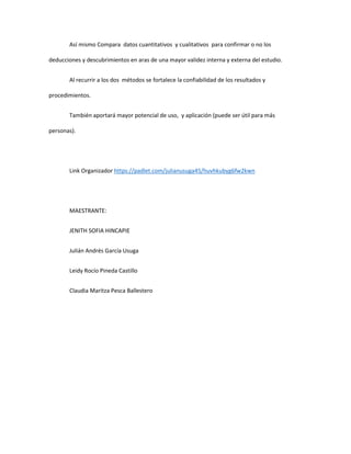 Así mismo Compara datos cuantitativos y cualitativos para confirmar o no los
deducciones y descubrimientos en aras de una mayor validez interna y externa del estudio.
Al recurrir a los dos métodos se fortalece la confiabilidad de los resultados y
procedimientos.
También aportará mayor potencial de uso, y aplicación (puede ser útil para más
personas).
Link Organizador https://padlet.com/julianusuga45/huvhkubyg6fw2kwn
MAESTRANTE:
JENITH SOFIA HINCAPIE
Julián Andrés García Usuga
Leidy Rocío Pineda Castillo
Claudia Maritza Pesca Ballestero
 