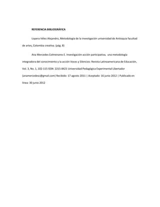 REFERENCIA BIBLIOGRÁFICA
Lopera Vélez Alejandro, Metodología de la investigación universidad de Antioquia facultad
de artes, Colombia creativa. (pág. 8)
Ana Mercedes Colmenares E. Investigación-acción participativa, una metodología
integradora del conocimiento y la acción Voces y Silencios: Revista Latinoamericana de Educación,
Vol. 3, No. 1, 102-115 ISSN: 2215-8421 Universidad Pedagógica Experimental Libertador
(anamercedesc@gmail.com) Recibido: 17 agosto 2011 | Aceptado: 16 junio 2012 | Publicado en
línea: 30 junio 2012
 