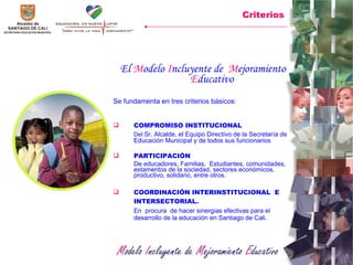 El  M odelo  I ncluyente de  M ejoramiento  E ducativo   Se fundamenta en tres criterios básicos: COMPROMISO INSTITUCIONAL Del  Sr. Alcalde, el Equipo Directivo de la Secretaría de Educación Municipal y de todos sus funcionarios PARTICIPACIÓN  De educadores, Familias,  Estudiantes, comunidades, estamentos de la sociedad, sectores económicos, productivo, solidario, entre otros.  COORDINACIÓN INTERINSTITUCIONAL  E INTERSECTORIAL. En  procura  de hacer sinergias efectivas para el desarrollo de la educación en Santiago de Cali. Criterios 