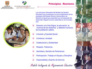 Principios  Rectores Los principios Generales del Modelo de Gestión Educativa que contribuyen con el cumplimiento de los  preceptos del Estado Social y Democrático de Derecho al igual que propenden por la búsqueda del desarrollo integral humano sostenible en el municipio son: Derecho a la Vida Digna, la educación, la  vivencia de los derechos  y deberes humanos de la población caleña.  Inclusión y Equidad Social. Confianza, Amistad Colaboración y Solidaridad Respeto, Tolerancia Identidad y Sentido de Pertenencia Participación, Trabajo en Equipo y Disciplina  Imparcialidad y Espíritu de Servicio 