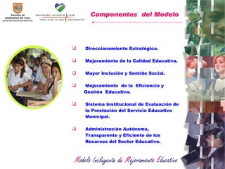 Direccionamiento Estratégico. Mejoramiento de la Calidad Educativa.   Mayor Inclusión y Sentido Social. Mejoramiento  de la  Eficiencia y  Gestión  Educativa. Sistema Institucional de Evaluación de la Prestación del Servicio Educativo Municipal.  Administración Autónoma, Transparente y Eficiente de los Recursos del Sector Educativo.  Componentes  del Modelo   