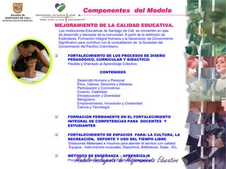 MEJORAMIENTO DE LA CALIDAD EDUCATIVA. Las Instituciones Educativas de Santiago de Cali, se convierten en ejes de desarrollo y bienestar de la comunidad. A partir de la definición de  Es tándares, Formación Integral Humana y la Generación de Conocimiento Significativo para contribuir con la consolidación de  la Sociedad del Conocimiento del Pacifico Colombiano. FORTALECIMIENTO DE LOS PROCESOS DE DISEÑO PEDAGÓGICO, CURRICULAR Y DIDACTICO:  Flexible y Orientado al Aprendizaje Colectivo.  CONTENIDOS Desarrollo Humano y Personal Ética, Valores, Derechos y Deberes  Participación y Convivencia Civismo, Caleñidad  Etnoeducación y Diversidad Bilingüismo  Emprendimiento, Innovación y Creatividad Ciencia y Tecnología FORMACION PERMANENTE EN EL FORTALECIMIENTO INTEGRAL DE COMPETENCIAS PARA  DOCENTES  Y ESTUDIANTES FORTALECIMIENTO DE ESPACIOS  PARA: LA CULTURA, LA RECREACIÓN,  DEPORTE Y USO DEL TIEMPO LIBRE Dotaciones Materiales e Insumos para atender el servicio con calidad: Equipos , Instrumentos musicales, Deportivos, Bibliotecas, Salas . Etc. MÉTODOS DE ENSEÑANZA – APRENDIZAJE Procesos de Gestión de Aula y Prácticas Pedagógicas . Componentes  del Modelo 