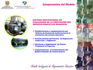 Componentes del Modelo   SISTEMA INSTITUCIONAL DE EVALUACION DE LA PRESTACIÓN DEL SERVICIO EDUCATIVO MUNICIPAL Establecimiento e Implementación del Sistema de Evaluación Institucional de la prestación del servicio educativo. Fortalecimiento del Proceso  de Regulación: Inspección  y Vigilancia.  Monitoreo y Seguimiento  de Planes,  Programas y Proyectos  Implementación  y Fortalecimiento del  Modelo Estándar de Control Interno 