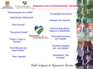 “ Aprendizaje Institucional” “ Todas y Todos a Estudiar” “ Plan Talentos” “ Modernización de la SEM” “ Maestro Con Sentido” “ Entornos Educativos Seguros y Saludables” “ Educación Inclusiva con Calidad” Programas para la Consolidación  del Modelo   “ Estudiantes  bien Nutridos” “ Ciudadelas Educativas” “ Transporte Escolar” “ A los Menores con  mayor Razón” “ Foro Escuela” “ Nuestros Colegios son  una Calidad” 