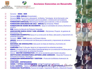 Acciones Concretas en Desarrollo Convenio   -  SENA - SEM Convenio   MEN- EMCALI   (Conectividad)  , Convenio  MEN.  Para el Uso y Apropiación  de Medios, Tecnologías  de la Información y las Comunicaciones.  Programa Educación para la sexualidad  y Construcción de Ciudadanía. FUNDACIÓN CARVAJAL:  Metodologías Flexibles para la atención a niños en extraedad FUNDACIÓN ZOOLÓGICO DE CALI   – EMCALI  Eje Ambiental. PRAES FUNDACIÓN DE GASES DE OCCIDENTE .- Apoyo en actividades de Lectura y Escritura en 20 IEO´s OIM . Apoyo a la Atención de Población Vulnerable ASOCIACIÓN SUECA CIVIS Y ASO JÓVENES  – Red jóvenes: Proyecto  de gestores de Convivencia y Paz . FUNDACION SCARPETTA  Apoyo en La construcción de Obras, adecuación y mejoramiento de ambientes Escolares Convenio -  MEN – ICBF  Atención a la Primera Infancia. ARGOS . Apoyo en La construcción de Obras para la adecuación y mejoramiento de ambientes Escolares.  NACIONAL DE CHOCOLATES . Adecuación de Salas de Sistemas y Suministros de Computadores CAMPAÑA:  Pinta Tu Escuela-   Apoyo en el mejoramiento de ambientes escolares  EMAVI.  (Fundación de la Fuerza Aérea Colombiana )  Apoyo en La construcción de Obras para la adecuación y mejoramiento de ambientes Escolares . Alianza -  SECTOR COOPERATIVO . 20% de los excedentes para el sector educativo. INSTITUCION UNIVERSITARIA ANTONIO JOSE CAMACHO  – Desarrollo Procesos de Formación en Ciencia y Tecnología FUNDACION HERRAMIENTAS Y GESTION –  Producción de Módulos Aceleración de Aprendizajes. COMFANDI - EMPRESARIOS CERES  Y OTRAS UNIVERSIDADES -  Ciclos Propedéuticos y Pasantías  A.C.E. ALEGRIA.  Talleres Interactivos :  Experimentos de Ciencia, Arte  y Tecnología. FUNDACION TELEFONICA.  Nuevas tecnologías. Capacitación Docente y Adquisición Equipos 