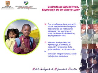 Ciudadelas Educativas,  Expresión de un Nuevo Latir Son un referente de organización social, trascienden la concepción tradicional de las instituciones escolares y se convierten en polos de desarrollo de talentos y de proyectos de vida. Vinculan en el proceso del  Aprendizaje, al territorio, la población y al ejercicio de la gobernabilidad , en el marco de la formación integral humana, social y el ejercicio ciudadano. 