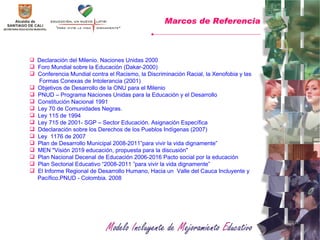 Declaración del Milenio. Naciones Unidas 2000 Foro Mundial sobre la Educación (Dakar-2000) Conferencia Mundial contra el Racismo, la Discriminación Racial, la Xenofobia y las Formas Conexas de Intolerancia (2001) Objetivos de Desarrollo de la ONU para el Milenio PNUD – Programa Naciones Unidas para la Educación y el Desarrollo Constitución Nacional 1991 Ley 70 de Comunidades Negras. Ley 115 de 1994 Ley 715 de 2001- SGP – Sector Educación. Asignación Específica D declaración sobre los Derechos de los Pueblos Indígenas (2007) Ley  1176 de 2007 Plan de Desarrollo Municipal 2008-2011”para vivir la vida dignamente” MEN "Visión 2019 educación, propuesta para la discusión"  Plan Nacional Decenal de Educación 2006-2016 Pacto social por la educación Plan Sectorial Educativo “2008-2011 ”para vivir la vida dignamente” El Informe Regional de Desarrollo Humano, Hacia un  Valle del Cauca Incluyente y  Pacífico.PNUD - Colombia. 2008  Marcos de Referencia 
