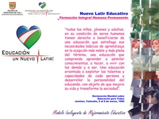 Nuevo Latir Educativo Formación Integral Humana Permanente “ todos los niños, jóvenes y adultos, en su condición de seres humanos tienen derecho a beneficiarse de una educación que satisfaga sus necesidades básicas de aprendizaje en la acepción más noble y más plena del término, una educación que comprenda aprender a asimilar conocimientos, a hacer, a vivir con los demás y a ser. Una educación orientada a explotar los talentos y capacidades de cada persona y desarrollar la personalidad del educando, con objeto de que mejore su vida y transforme la sociedad”.  Declaración Mundial sobre Educación para Todos Jomtien, Tailandia, 5 al 9 de marzo, 1990 