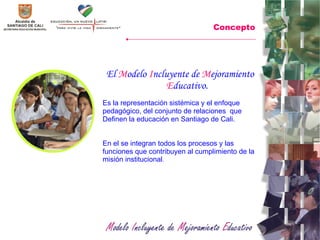 El  M odelo  I ncluyente   de  M ejoramiento  E ducativo.  Es la representación sistémica y el enfoque pedagógico, del conjunto de relaciones  que Definen la educación en Santiago de Cali. En el se integran todos los procesos y las funciones que contribuyen al cumplimiento de la misión institucional .  Concepto 