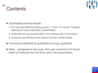 ContentsQuantitative survey resultsFor one new MiM consulting event – 1 hour 15 minute ‘Problem Solving for Case Interviews’ presentationCollected and processed within one working day of the eventUsing Survey Monkey and Career Central’s email facilityComments attached to quantitative survey questionsNote – compared to last year, this year crammed 3-4 hours’ worth of material into one hour and a bit presentation