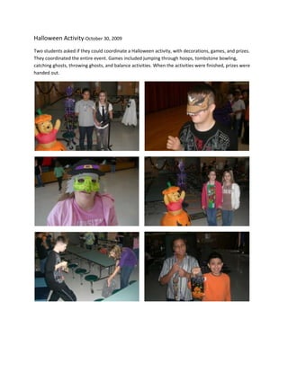Halloween Activity-October 30, 2009Two students asked if they could coordinate a Halloween activity, with decorations, games, and prizes. They coordinated the entire event. Games included jumping through hoops, tombstone bowling, catching ghosts, throwing ghosts, and balance activities. When the activities were finished, prizes were handed out.                