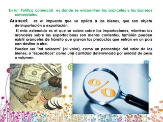 En la Política comercial es donde se encuentran los aranceles y las barreras
    comerciales.
Arancel:       es el impuesto que se aplica a los bienes, que son objeto
   de importación o exportación.
    El más extendido es el que se cobra sobre las importaciones, mientras los
   aranceles sobre las exportaciones son menos corrientes, también pueden
   existir aranceles de tránsito que gravan los productos que entran en un país
   con destino a otro.
   Pueden ser "ad valorem" (al valor), como un porcentaje del valor de los
   bienes, o "específicos" como una cantidad determinada por unidad de peso
   o volumen.
 
