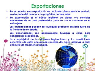 •   En economía, una exportación es cualquier bien o servicio enviado
    a otra parte del mundo, con propósitos comerciales.
•   La exportación es el tráfico legítimo de bienes y/o servicios
    nacionales de un país pretendidos para su uso o consumo en el
    extranjero.
    Las exportaciones pueden ser cualquier producto enviado fuera de
    la frontera de un Estado.
    Las exportaciones son generalmente llevadas a cabo bajo
    condiciones específicas.
    La complejidad de las diversas legislaciones y las condiciones
    especiales de estas operaciones pueden dar lugar, además, a toda
    una serie de fenómenos fiscales.
 