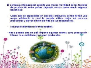 EL comercio internacional permite una mayor movilidad de los factores
   de producción entre países, dejando como consecuencia algunos
   beneficios:

-   Cada país se especializa en aquellos productos donde tienen una
    mayor eficiencia lo cual le permite utilizar mejor sus recursos
    productivos y elevar el nivel de vida de sus trabajadores.

-   Los precios tienden a ser más estables.

- Hace posible que un país importe aquellos bienes cuya producción
   interna no es suficiente y no sean producidos.
 
